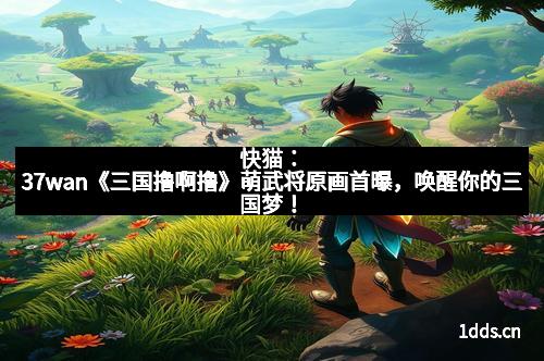 快猫：37wan《三国撸啊撸》萌武将原画首曝，唤醒你的三国梦！